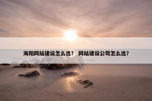 海阳网站建设怎么选？ 网站建设公司怎么选？