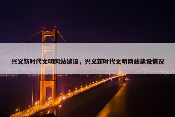 兴义新时代文明网站建设，兴义新时代文明网站建设情况