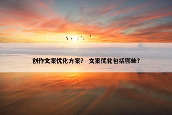 创作文案优化方案？ 文案优化包括哪些？
