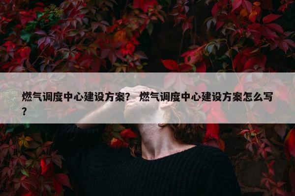 燃气调度中心建设方案？ 燃气调度中心建设方案怎么写？