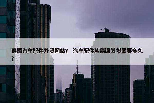 德国汽车配件外贸网站？ 汽车配件从德国发货需要多久？