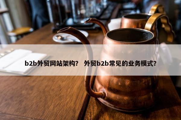 b2b外贸网站架构？ 外贸b2b常见的业务模式？