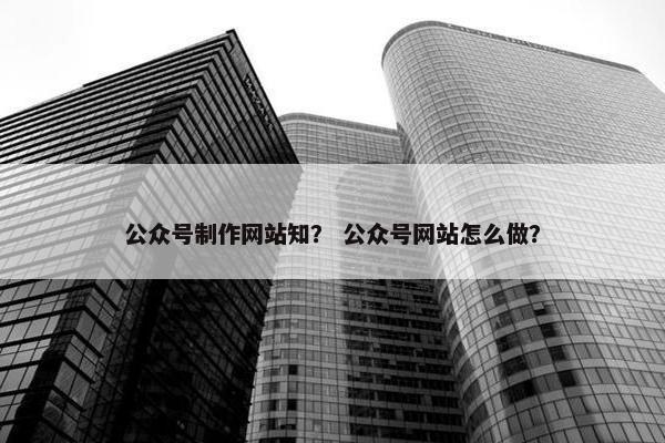 公众号制作网站知？ 公众号网站怎么做？