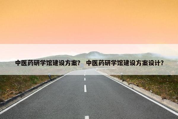 中医药研学馆建设方案？ 中医药研学馆建设方案设计？