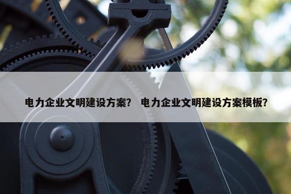 电力企业文明建设方案？ 电力企业文明建设方案模板？