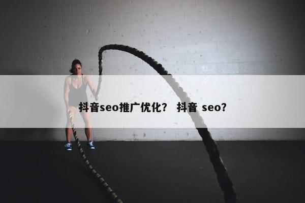 抖音seo推广优化？ 抖音 seo？