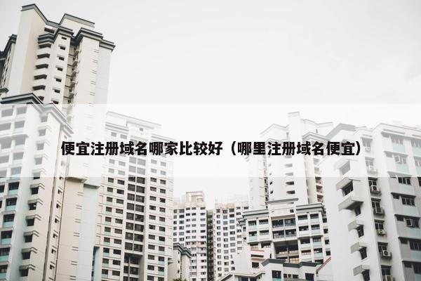 便宜注册域名哪家比较好（哪里注册域名便宜）