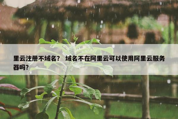 里云注册不域名？ 域名不在阿里云可以使用阿里云服务器吗？