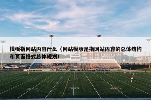 模板指网站内容什么（网站模版是指网站内容的总体结构和页面格式总体规划）