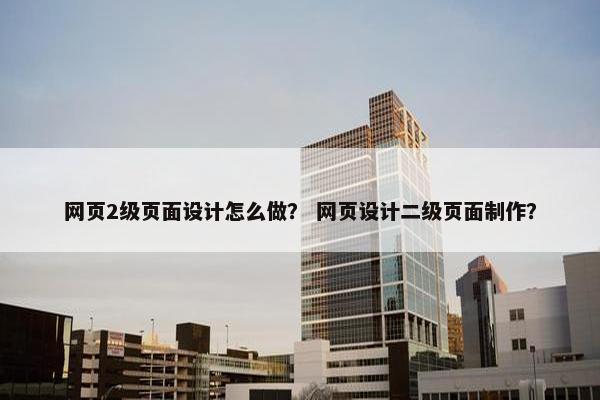 网页2级页面设计怎么做？ 网页设计二级页面制作？