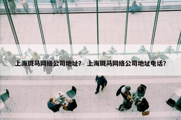 上海斑马网络公司地址？ 上海斑马网络公司地址电话？