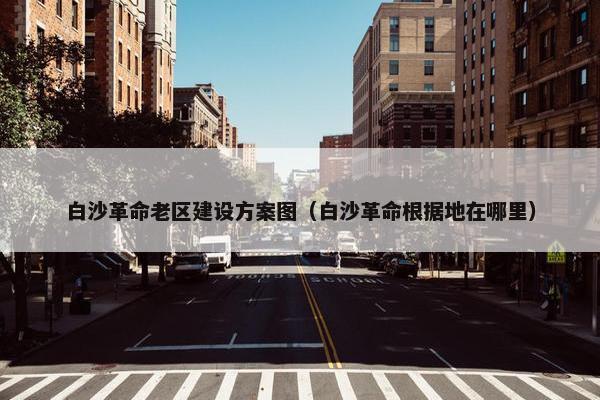白沙革命老区建设方案图（白沙革命根据地在哪里）