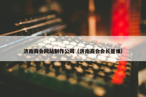 济南商会网站制作公司（济南商会会长是谁）