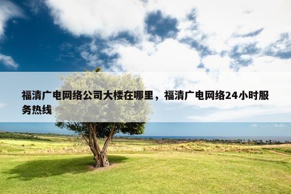 福清广电网络公司大楼在哪里，福清广电网络24小时服务热线