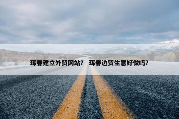 珲春建立外贸网站？ 珲春边贸生意好做吗？