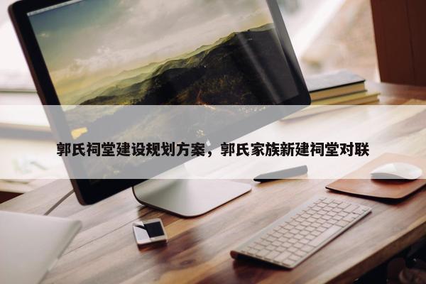 郭氏祠堂建设规划方案，郭氏家族新建祠堂对联