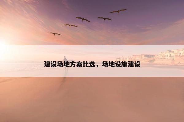 建设场地方案比选，场地设施建设