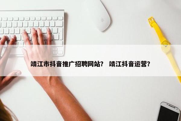 靖江市抖音推广招聘网站？ 靖江抖音运营？