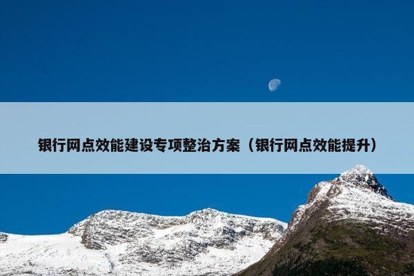 银行网点效能建设专项整治方案（银行网点效能提升）