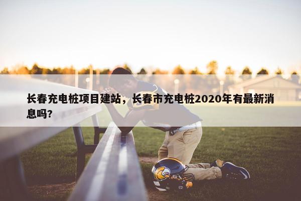 长春充电桩项目建站，长春市充电桩2020年有最新消息吗?