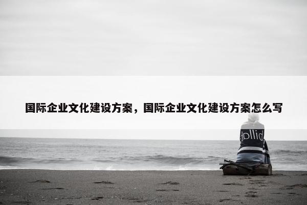国际企业文化建设方案，国际企业文化建设方案怎么写