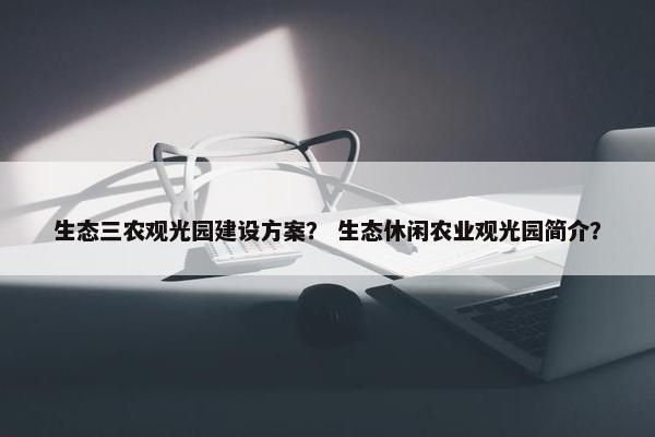 生态三农观光园建设方案？ 生态休闲农业观光园简介？