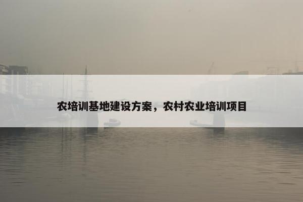 农培训基地建设方案，农村农业培训项目