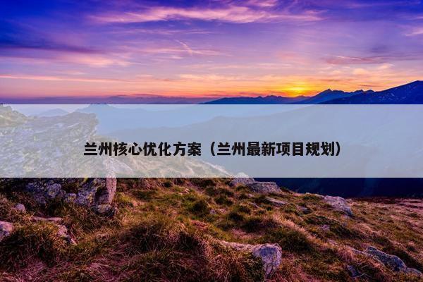 兰州核心优化方案（兰州最新项目规划）