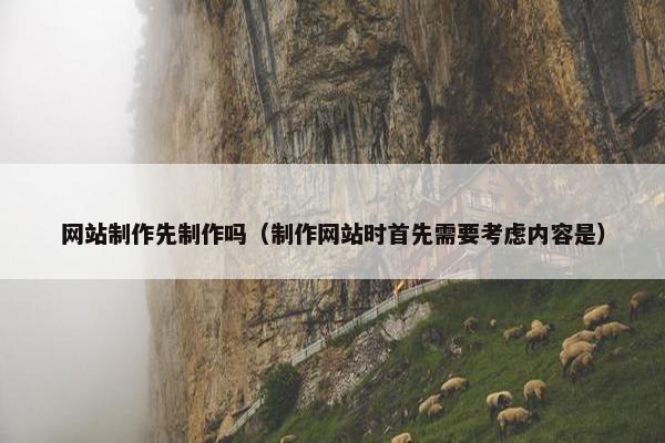 网站制作先制作吗（制作网站时首先需要考虑内容是）