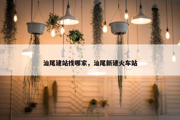 汕尾建站找哪家，汕尾新建火车站