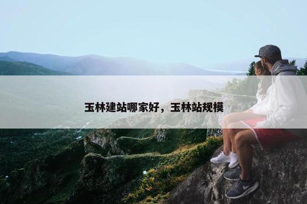 玉林建站哪家好，玉林站规模