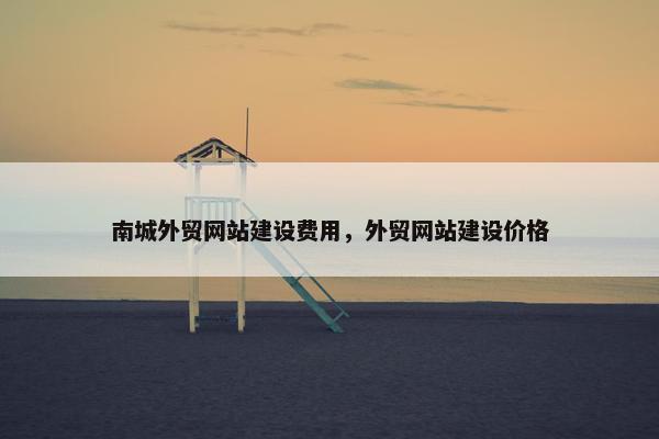 南城外贸网站建设费用，外贸网站建设价格