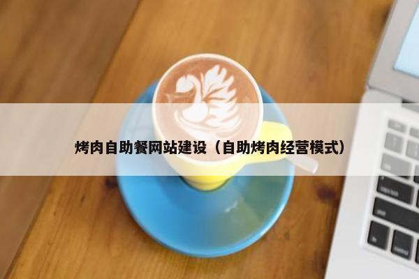 烤肉自助餐网站建设（自助烤肉经营模式）