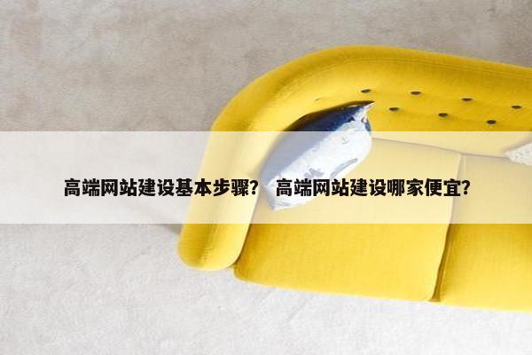 高端网站建设基本步骤？ 高端网站建设哪家便宜？