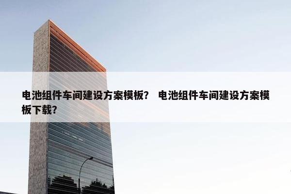 电池组件车间建设方案模板？ 电池组件车间建设方案模板下载？