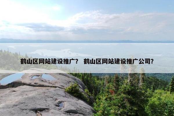 鹤山区网站建设推广？ 鹤山区网站建设推广公司？