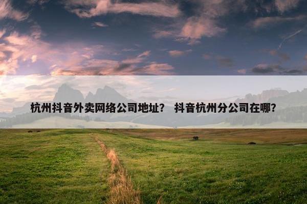 杭州抖音外卖网络公司地址？ 抖音杭州分公司在哪？