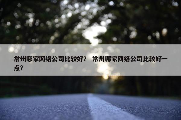 常州哪家网络公司比较好？ 常州哪家网络公司比较好一点？