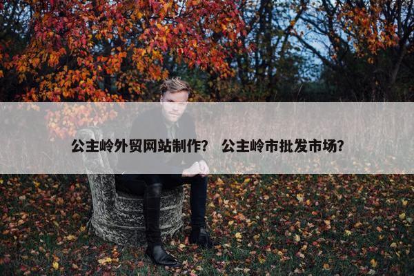 公主岭外贸网站制作？ 公主岭市批发市场？