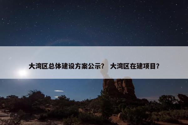 大湾区总体建设方案公示？ 大湾区在建项目？