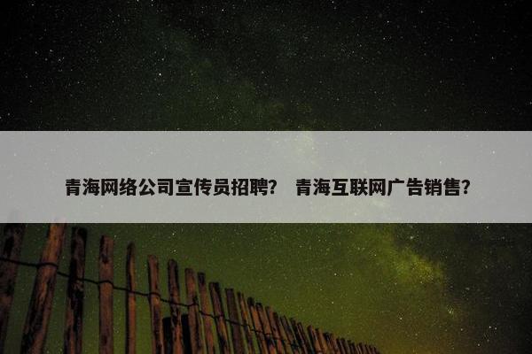 青海网络公司宣传员招聘？ 青海互联网广告销售？