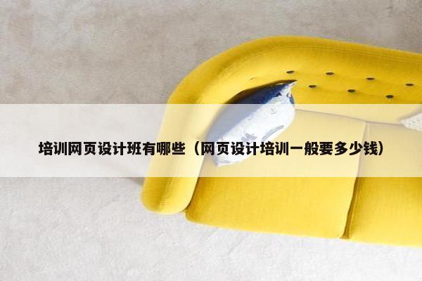 培训网页设计班有哪些（网页设计培训一般要多少钱）