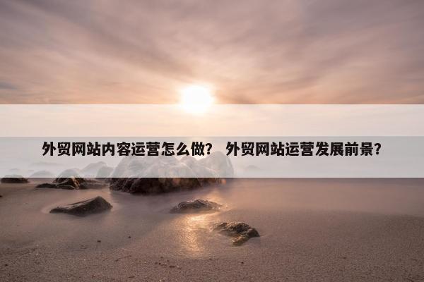 外贸网站内容运营怎么做？ 外贸网站运营发展前景？