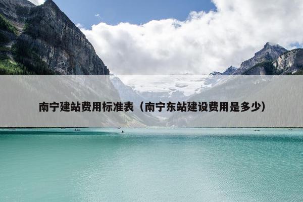 南宁建站费用标准表（南宁东站建设费用是多少）