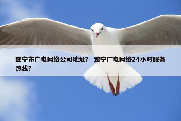 遂宁市广电网络公司地址？ 遂宁广电网络24小时服务热线？