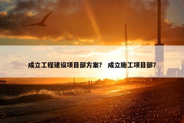 成立工程建设项目部方案？ 成立施工项目部？