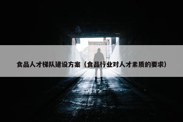 食品人才梯队建设方案（食品行业对人才素质的要求）