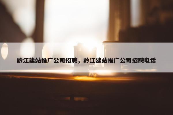 黔江建站推广公司招聘，黔江建站推广公司招聘电话