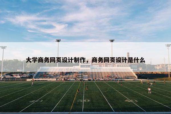 大学商务网页设计制作，商务网页设计是什么