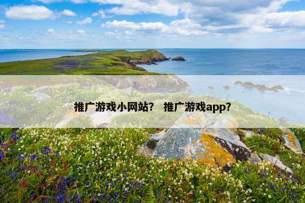 推广游戏小网站？ 推广游戏app？